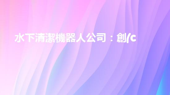 水下清潔機器人公司：創(chuàng)新科技，探索海底奇跡！